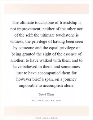 The ultimate touchstone of friendship is not improvement, neither of the other nor of the self: the ultimate touchstone is witness, the privilege of having been seen by someone and the equal privilege of being granted the sight of the essence of another, to have walked with them and to have believed in them, and sometimes just to have accompanied them for however brief a span, on a journey impossible to accomplish alone Picture Quote #1