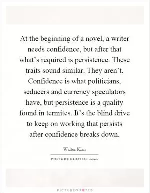 At the beginning of a novel, a writer needs confidence, but after that what’s required is persistence. These traits sound similar. They aren’t. Confidence is what politicians, seducers and currency speculators have, but persistence is a quality found in termites. It’s the blind drive to keep on working that persists after confidence breaks down Picture Quote #1