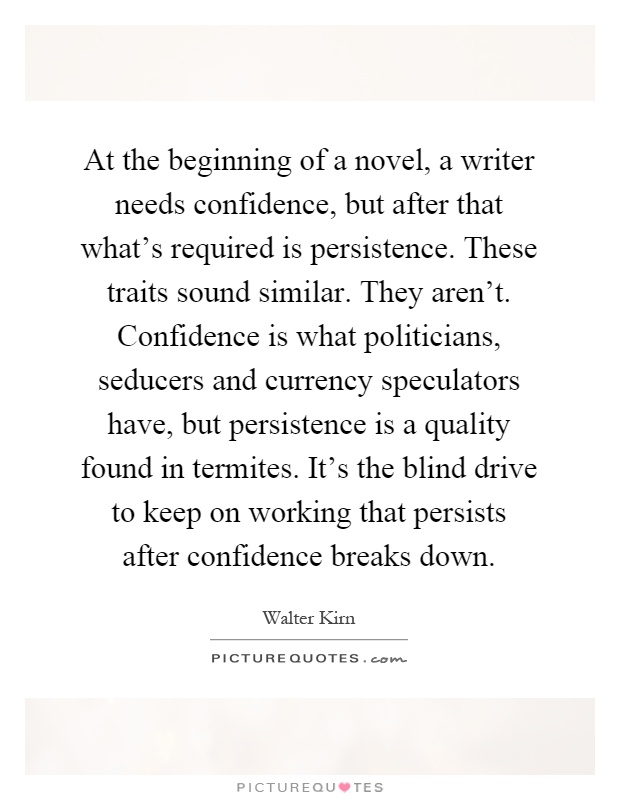 At the beginning of a novel, a writer needs confidence, but after that what's required is persistence. These traits sound similar. They aren't. Confidence is what politicians, seducers and currency speculators have, but persistence is a quality found in termites. It's the blind drive to keep on working that persists after confidence breaks down Picture Quote #1
