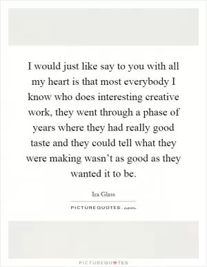 I would just like say to you with all my heart is that most everybody I know who does interesting creative work, they went through a phase of years where they had really good taste and they could tell what they were making wasn’t as good as they wanted it to be Picture Quote #1