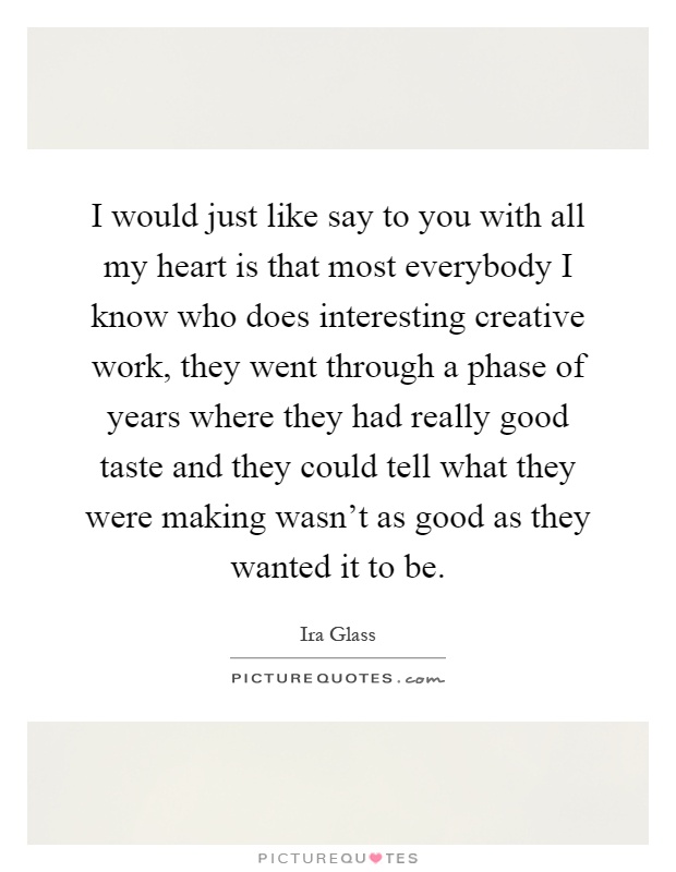 I would just like say to you with all my heart is that most everybody I know who does interesting creative work, they went through a phase of years where they had really good taste and they could tell what they were making wasn't as good as they wanted it to be Picture Quote #1