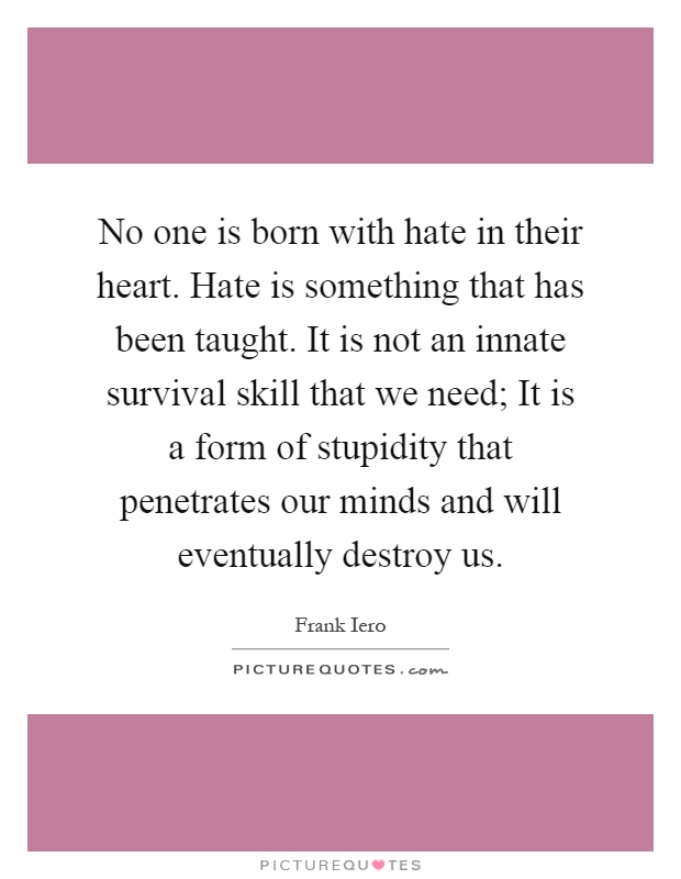 No one is born with hate in their heart. Hate is something that has been taught. It is not an innate survival skill that we need; It is a form of stupidity that penetrates our minds and will eventually destroy us Picture Quote #1