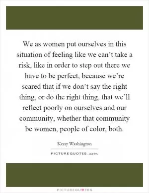 We as women put ourselves in this situation of feeling like we can’t take a risk, like in order to step out there we have to be perfect, because we’re scared that if we don’t say the right thing, or do the right thing, that we’ll reflect poorly on ourselves and our community, whether that community be women, people of color, both Picture Quote #1