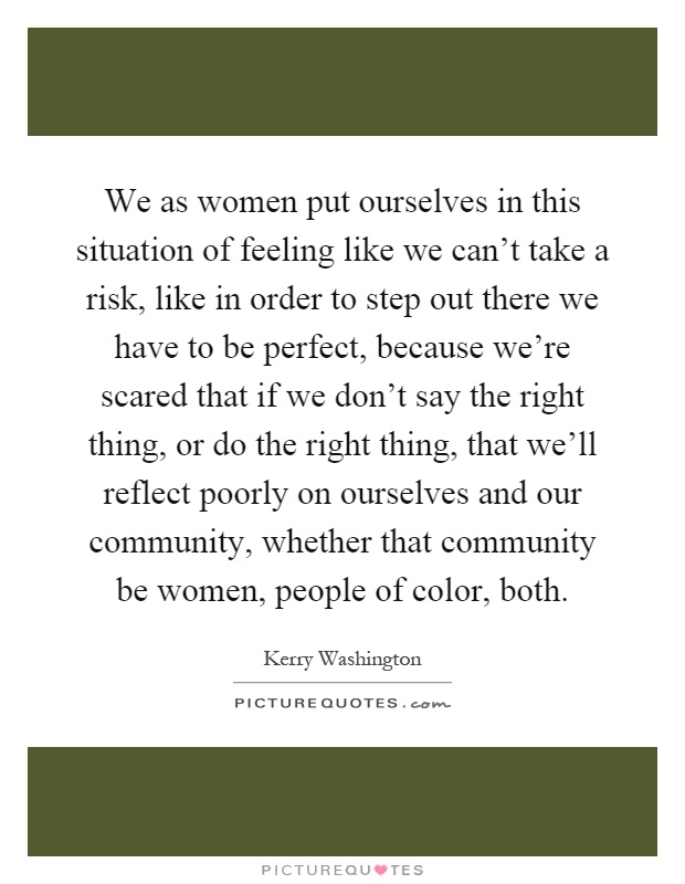 We as women put ourselves in this situation of feeling like we can't take a risk, like in order to step out there we have to be perfect, because we're scared that if we don't say the right thing, or do the right thing, that we'll reflect poorly on ourselves and our community, whether that community be women, people of color, both Picture Quote #1