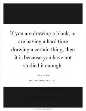 If you are drawing a blank, or are having a hard time drawing a certain thing, then it is because you have not studied it enough Picture Quote #1