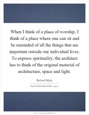 When I think of a place of worship, I think of a place where one can sit and be reminded of all the things that are important outside our individual lives. To express spirituality, the architect has to think of the original material of architecture, space and light Picture Quote #1
