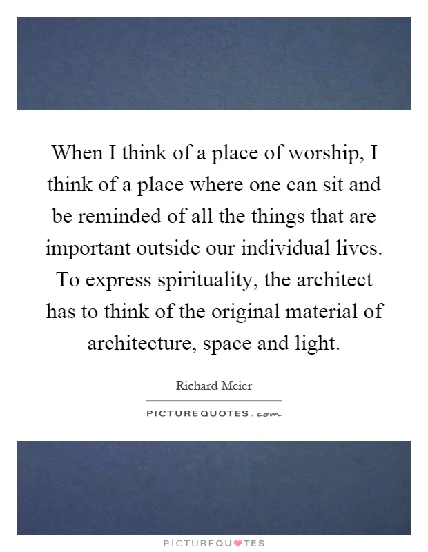 When I think of a place of worship, I think of a place where one can sit and be reminded of all the things that are important outside our individual lives. To express spirituality, the architect has to think of the original material of architecture, space and light Picture Quote #1