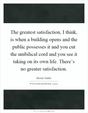 The greatest satisfaction, I think, is when a building opens and the public possesses it and you cut the umbilical cord and you see it taking on its own life. There’s no greater satisfaction Picture Quote #1