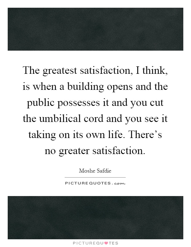 The greatest satisfaction, I think, is when a building opens and the public possesses it and you cut the umbilical cord and you see it taking on its own life. There's no greater satisfaction Picture Quote #1