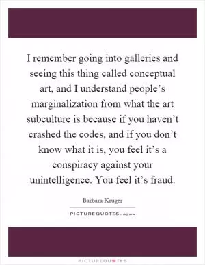 I remember going into galleries and seeing this thing called conceptual art, and I understand people’s marginalization from what the art subculture is because if you haven’t crashed the codes, and if you don’t know what it is, you feel it’s a conspiracy against your unintelligence. You feel it’s fraud Picture Quote #1