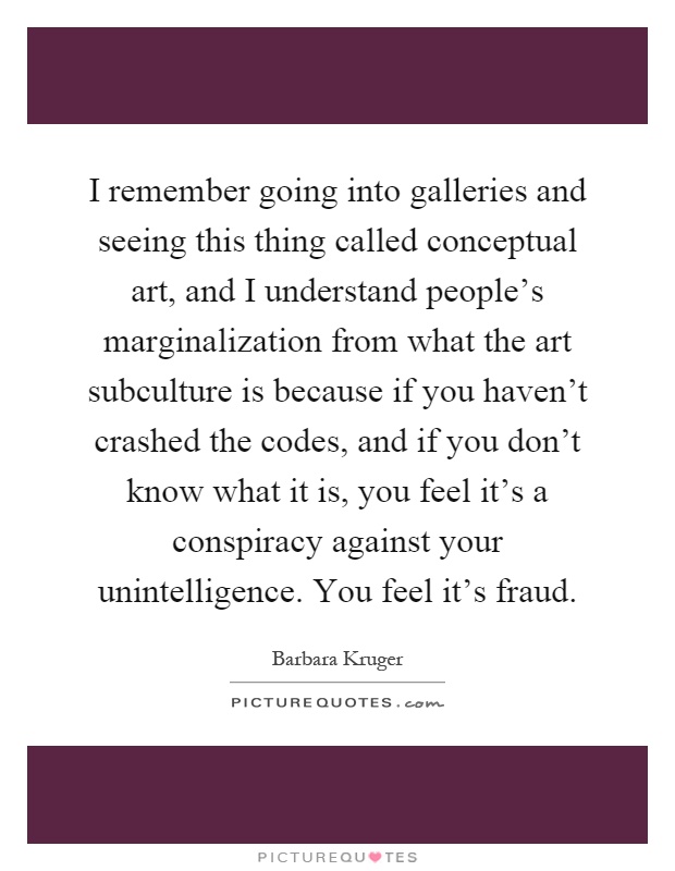 I remember going into galleries and seeing this thing called conceptual art, and I understand people's marginalization from what the art subculture is because if you haven't crashed the codes, and if you don't know what it is, you feel it's a conspiracy against your unintelligence. You feel it's fraud Picture Quote #1