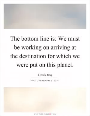 The bottom line is: We must be working on arriving at the destination for which we were put on this planet Picture Quote #1