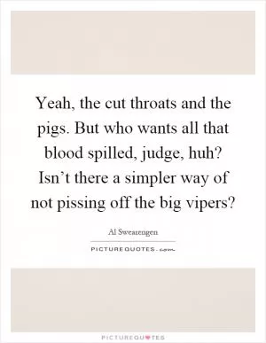 Yeah, the cut throats and the pigs. But who wants all that blood spilled, judge, huh? Isn’t there a simpler way of not pissing off the big vipers? Picture Quote #1