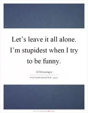 Let’s leave it all alone. I’m stupidest when I try to be funny Picture Quote #1