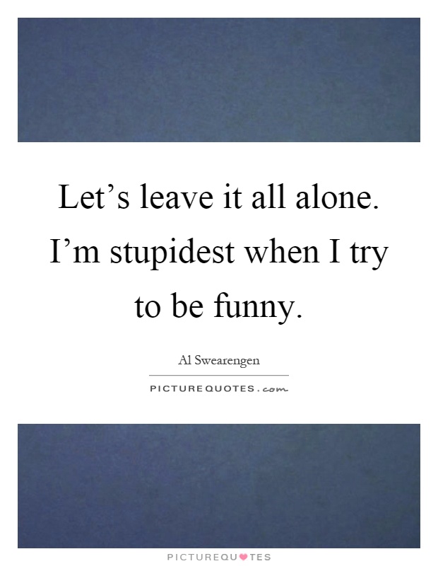 Let's leave it all alone. I'm stupidest when I try to be funny Picture Quote #1