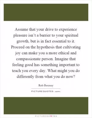 Assume that your drive to experience pleasure isn’t a barrier to your spiritual growth, but is in fact essential to it. Proceed on the hypothesis that cultivating joy can make you a more ethical and compassionate person. Imagine that feeling good has something important to teach you every day. What might you do differently from what you do now? Picture Quote #1