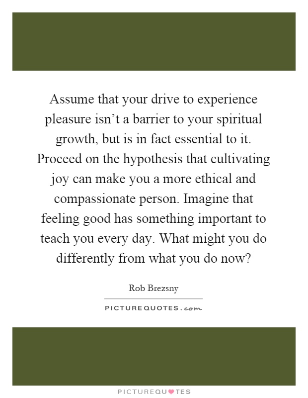 Assume that your drive to experience pleasure isn't a barrier to your spiritual growth, but is in fact essential to it. Proceed on the hypothesis that cultivating joy can make you a more ethical and compassionate person. Imagine that feeling good has something important to teach you every day. What might you do differently from what you do now? Picture Quote #1