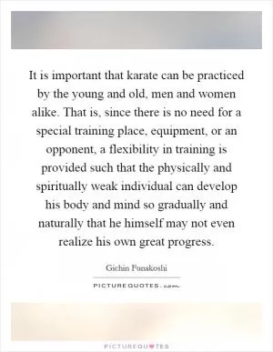 It is important that karate can be practiced by the young and old, men and women alike. That is, since there is no need for a special training place, equipment, or an opponent, a flexibility in training is provided such that the physically and spiritually weak individual can develop his body and mind so gradually and naturally that he himself may not even realize his own great progress Picture Quote #1