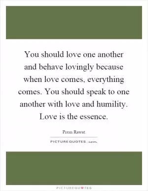 You should love one another and behave lovingly because when love comes, everything comes. You should speak to one another with love and humility. Love is the essence Picture Quote #1