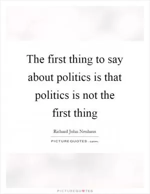 The first thing to say about politics is that politics is not the first thing Picture Quote #1