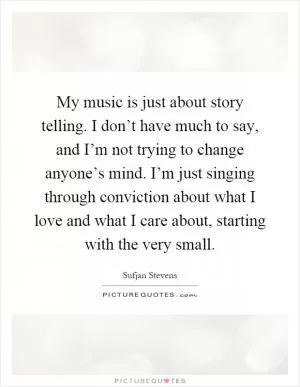 My music is just about story telling. I don’t have much to say, and I’m not trying to change anyone’s mind. I’m just singing through conviction about what I love and what I care about, starting with the very small Picture Quote #1