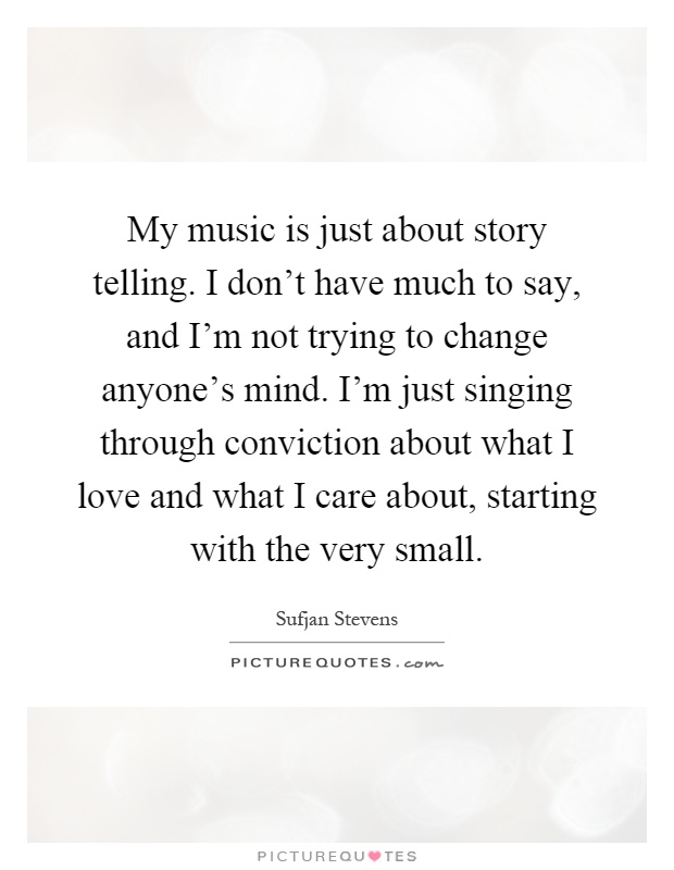 My music is just about story telling. I don't have much to say, and I'm not trying to change anyone's mind. I'm just singing through conviction about what I love and what I care about, starting with the very small Picture Quote #1