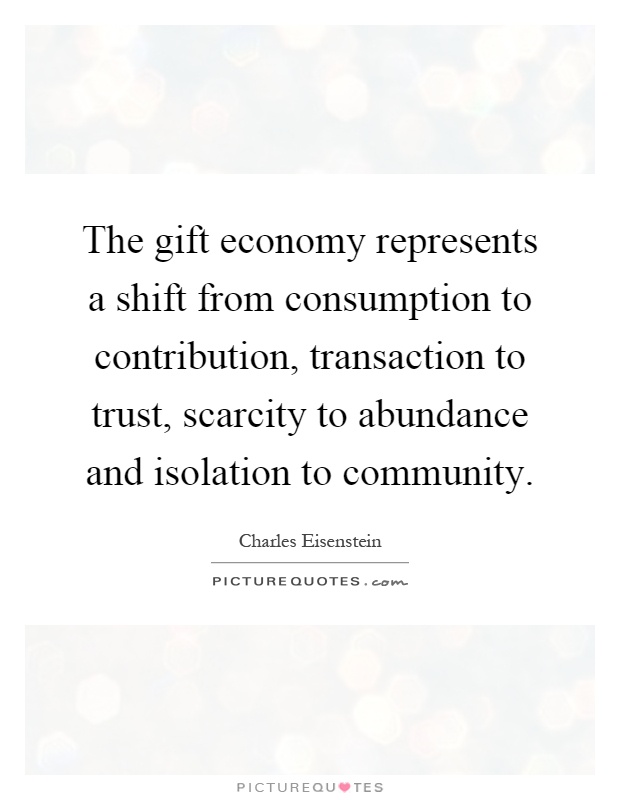 The gift economy represents a shift from consumption to contribution, transaction to trust, scarcity to abundance and isolation to community Picture Quote #1