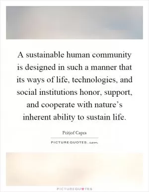 A sustainable human community is designed in such a manner that its ways of life, technologies, and social institutions honor, support, and cooperate with nature’s inherent ability to sustain life Picture Quote #1
