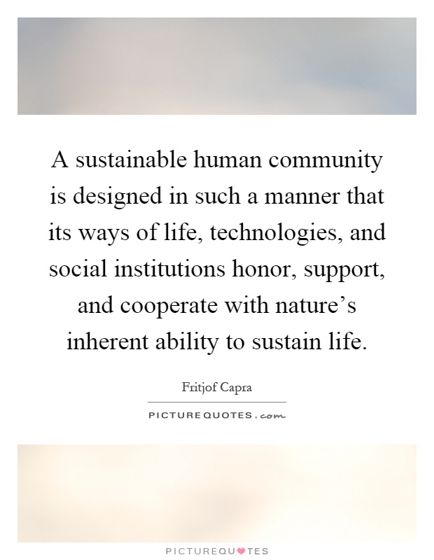 A sustainable human community is designed in such a manner that its ways of life, technologies, and social institutions honor, support, and cooperate with nature's inherent ability to sustain life Picture Quote #1