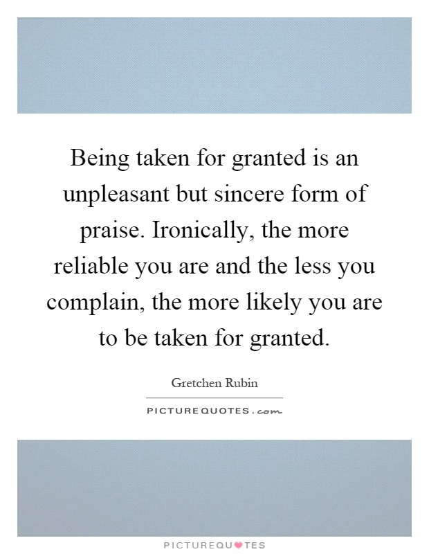 Being taken for granted is an unpleasant but sincere form of praise. Ironically, the more reliable you are and the less you complain, the more likely you are to be taken for granted Picture Quote #1