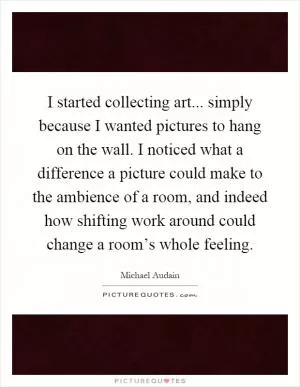 I started collecting art... simply because I wanted pictures to hang on the wall. I noticed what a difference a picture could make to the ambience of a room, and indeed how shifting work around could change a room’s whole feeling Picture Quote #1