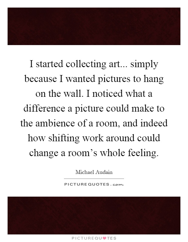 I started collecting art... simply because I wanted pictures to hang on the wall. I noticed what a difference a picture could make to the ambience of a room, and indeed how shifting work around could change a room's whole feeling Picture Quote #1