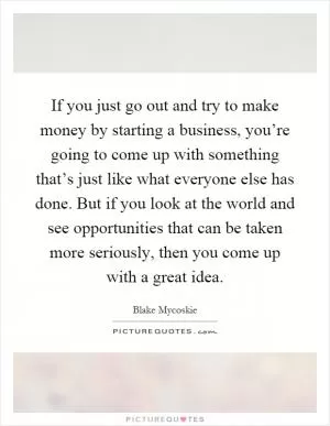 If you just go out and try to make money by starting a business, you’re going to come up with something that’s just like what everyone else has done. But if you look at the world and see opportunities that can be taken more seriously, then you come up with a great idea Picture Quote #1