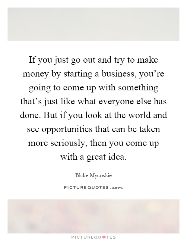 If you just go out and try to make money by starting a business, you're going to come up with something that's just like what everyone else has done. But if you look at the world and see opportunities that can be taken more seriously, then you come up with a great idea Picture Quote #1