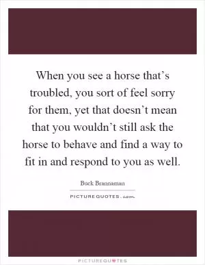 When you see a horse that’s troubled, you sort of feel sorry for them, yet that doesn’t mean that you wouldn’t still ask the horse to behave and find a way to fit in and respond to you as well Picture Quote #1