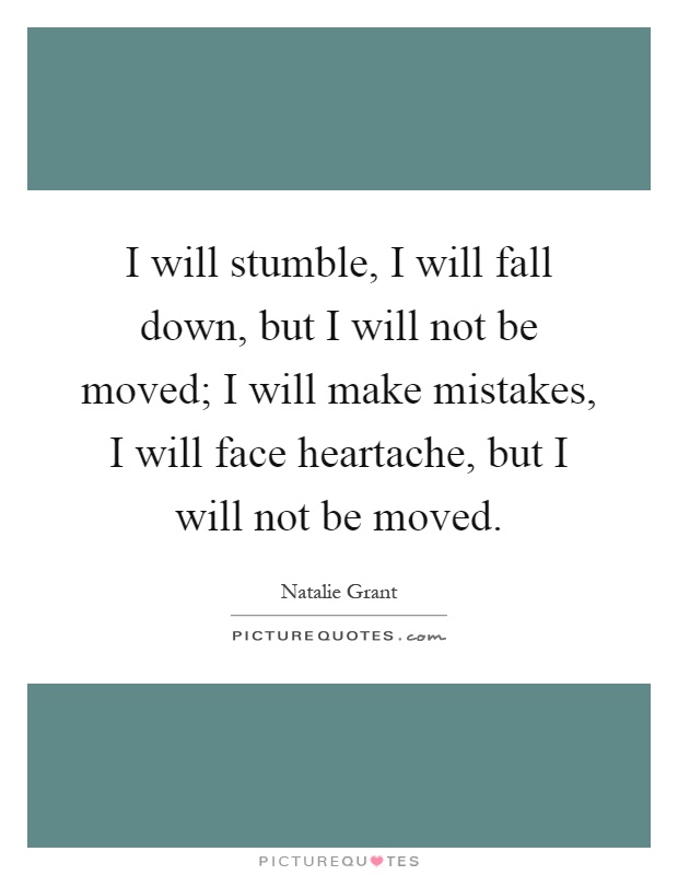 I will stumble, I will fall down, but I will not be moved; I will make mistakes, I will face heartache, but I will not be moved Picture Quote #1