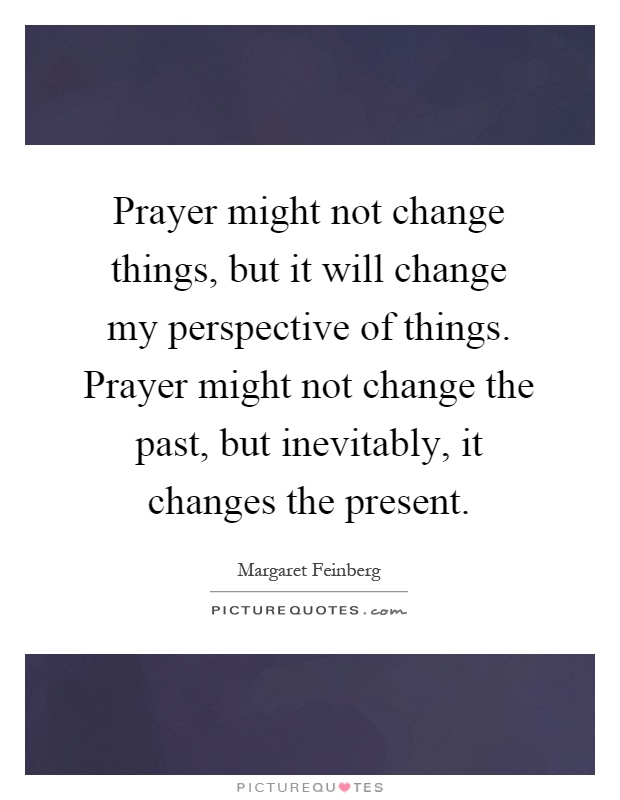 Prayer might not change things, but it will change my perspective of things. Prayer might not change the past, but inevitably, it changes the present Picture Quote #1