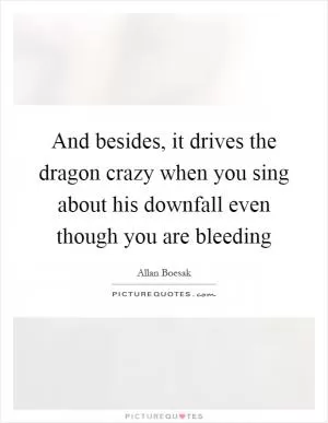 And besides, it drives the dragon crazy when you sing about his downfall even though you are bleeding Picture Quote #1