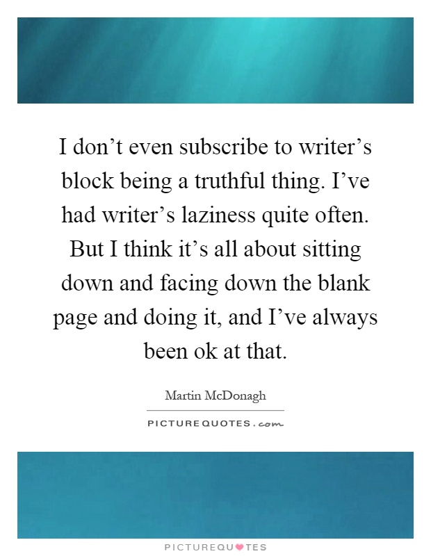 I don't even subscribe to writer's block being a truthful thing. I've had writer's laziness quite often. But I think it's all about sitting down and facing down the blank page and doing it, and I've always been ok at that Picture Quote #1