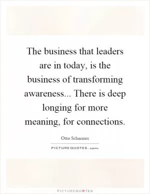 The business that leaders are in today, is the business of transforming awareness... There is deep longing for more meaning, for connections Picture Quote #1