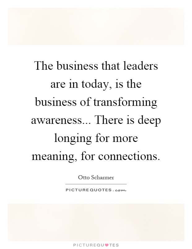 The business that leaders are in today, is the business of transforming awareness... There is deep longing for more meaning, for connections Picture Quote #1