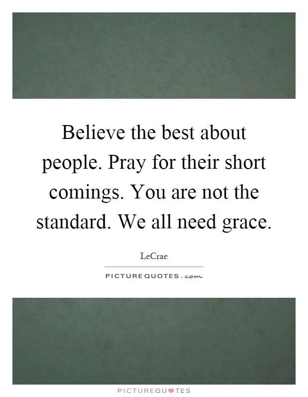Believe the best about people. Pray for their short comings. You are not the standard. We all need grace Picture Quote #1