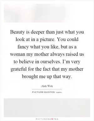Beauty is deeper than just what you look at in a picture. You could fancy what you like, but as a woman my mother always raised us to believe in ourselves. I’m very grateful for the fact that my mother brought me up that way Picture Quote #1