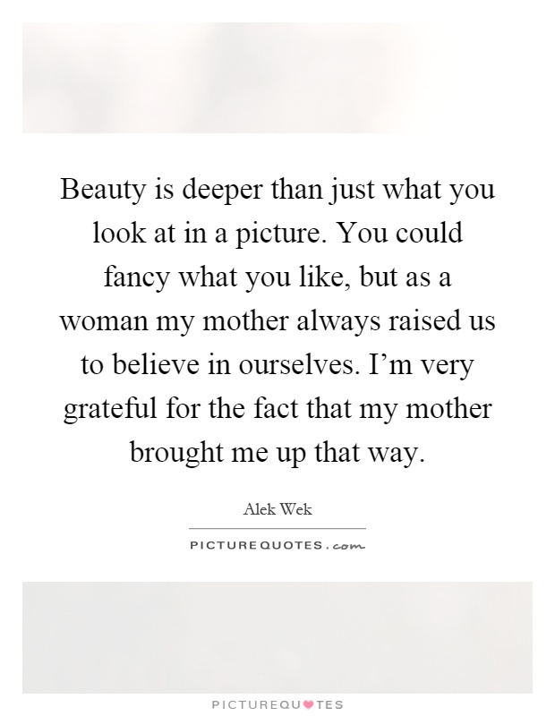 Beauty is deeper than just what you look at in a picture. You could fancy what you like, but as a woman my mother always raised us to believe in ourselves. I'm very grateful for the fact that my mother brought me up that way Picture Quote #1