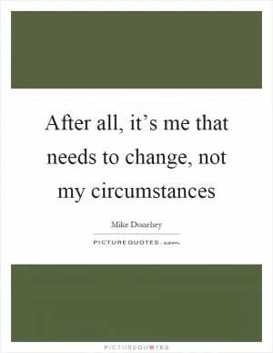 After all, it’s me that needs to change, not my circumstances Picture Quote #1