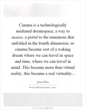 Cinema is a technologically mediated dreamspace, a way to access, a portal to the numinous that unfolded in the fourth dimension, so cinema became sort of a waking dream where we can travel in space and time, where we can travel in mind. This became more than virtual reality, this became a real virtuality Picture Quote #1