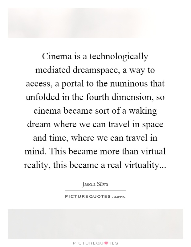 Cinema is a technologically mediated dreamspace, a way to access, a portal to the numinous that unfolded in the fourth dimension, so cinema became sort of a waking dream where we can travel in space and time, where we can travel in mind. This became more than virtual reality, this became a real virtuality Picture Quote #1