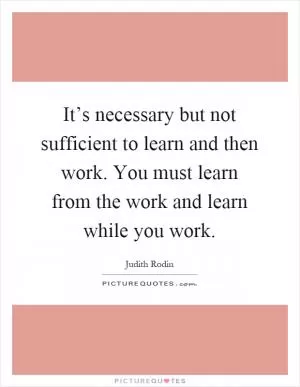 It’s necessary but not sufficient to learn and then work. You must learn from the work and learn while you work Picture Quote #1