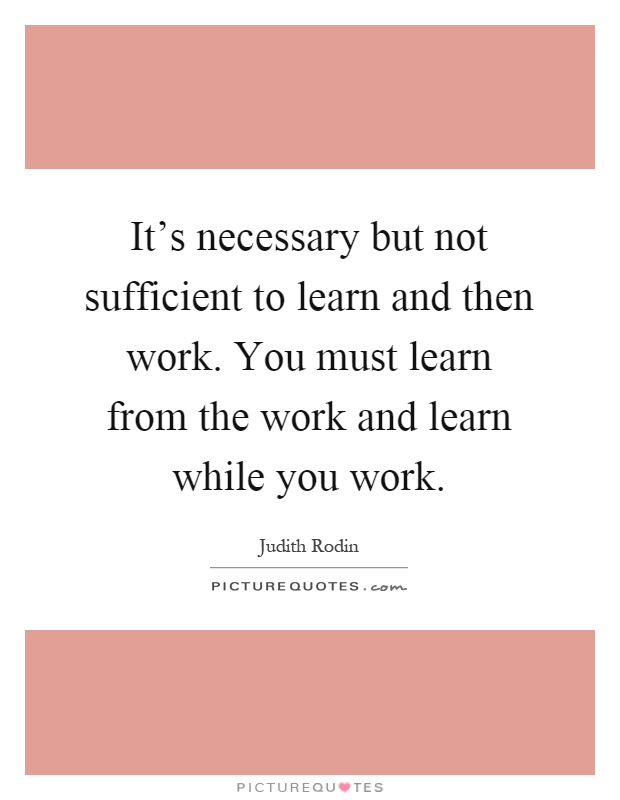 It's necessary but not sufficient to learn and then work. You must learn from the work and learn while you work Picture Quote #1