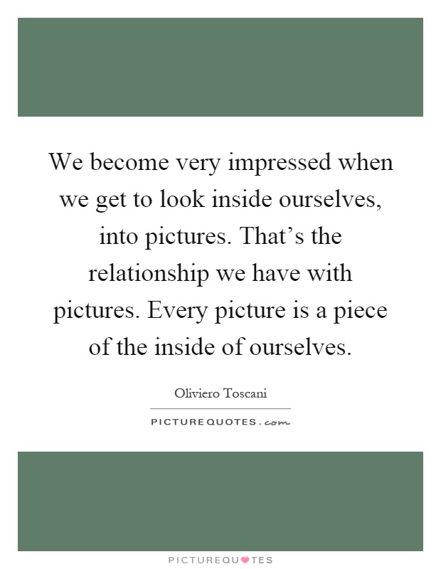 We become very impressed when we get to look inside ourselves, into pictures. That's the relationship we have with pictures. Every picture is a piece of the inside of ourselves Picture Quote #1